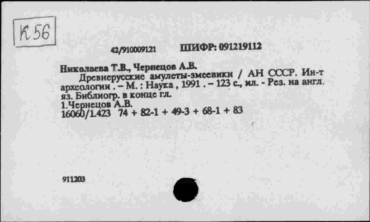 ﻿42/9100W121 ШИФР: 091219112
Николаева ТЛ, Чернецов АЛ.
Ппсвнепусские амулеты-змеевики / АН uxr. ин т аркЖгиі^^: Наука, 1991. - 123 с, ил. - Рез. на англ, яз. Библиогр. в конце гл.
160б5/Г423 ^74’+ 82-1 + 49-3 + 68-1 + 83
911203